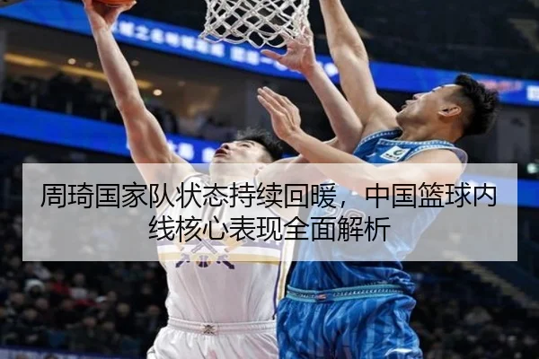 周琦国家队状态持续回暖，中国篮球内线核心表现全面解析